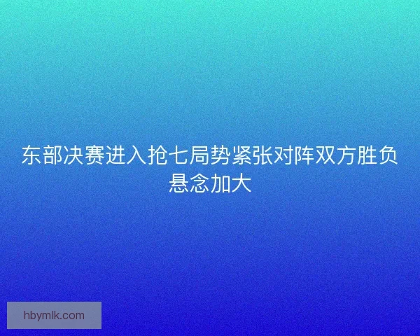 东部决赛进入抢七局势紧张对阵双方胜负悬念加大