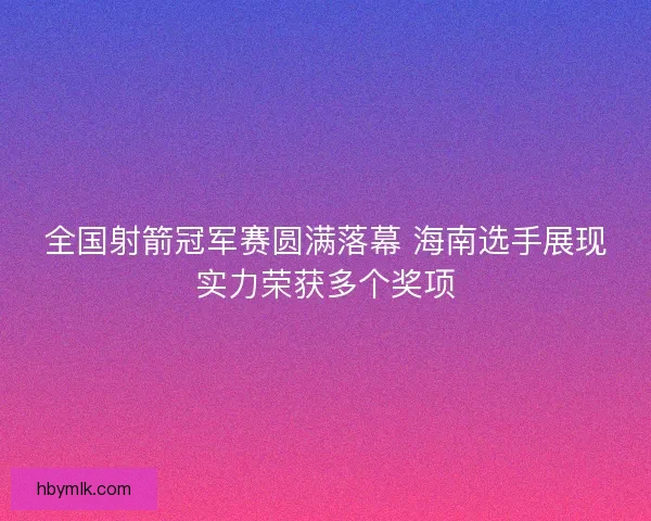 全国射箭冠军赛圆满落幕 海南选手展现实力荣获多个奖项
