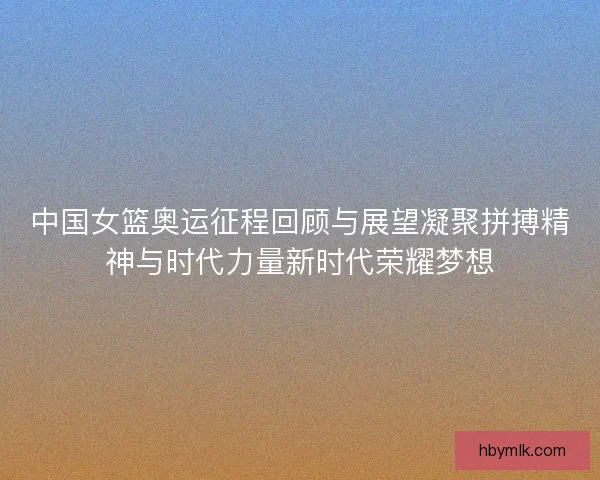中国女篮奥运征程回顾与展望凝聚拼搏精神与时代力量新时代荣耀梦想
